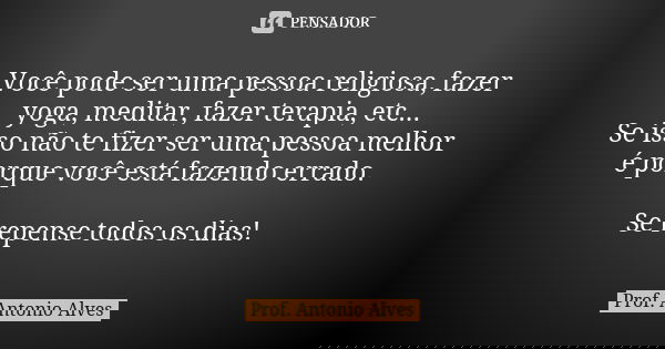 Você pode ser uma pessoa religiosa, fazer yoga, meditar, fazer terapia, etc... Se isso não te fizer ser uma pessoa melhor é porque você está fazendo errado. Se ... Frase de Prof. Antonio Alves.
