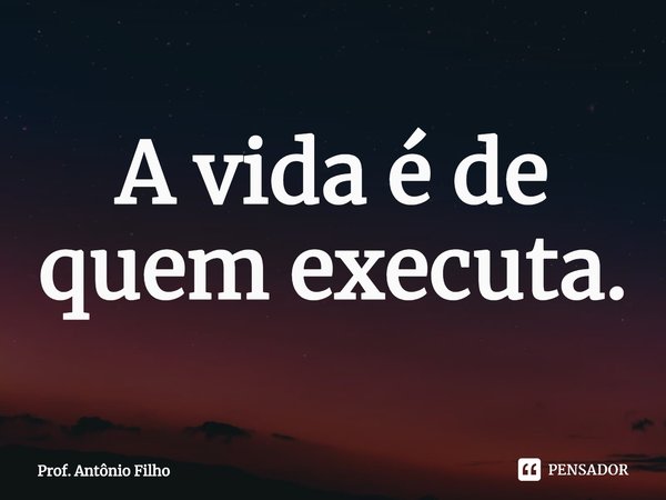 ⁠A vida é de quem executa.... Frase de Prof. Antônio Filho.