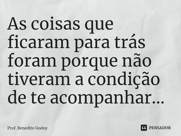 ⁠As coisas que ficaram para trás foram porque não tiveram a condição de te acompanhar...... Frase de Prof. Benedito Godoy.
