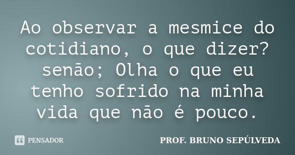 Ao observar a mesmice do cotidiano, o que dizer? senão; Olha o que eu tenho sofrido na minha vida que não é pouco.... Frase de PROF. BRUNO SEPÚLVEDA.