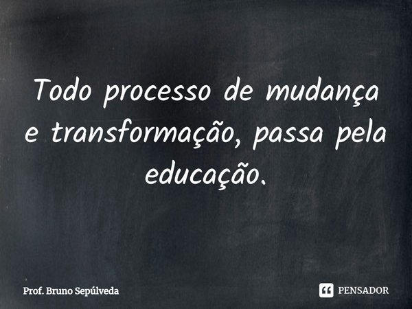⁠Todo processo de mudança e transformação, passa pela educação.... Frase de PROF. BRUNO SEPÚLVEDA.