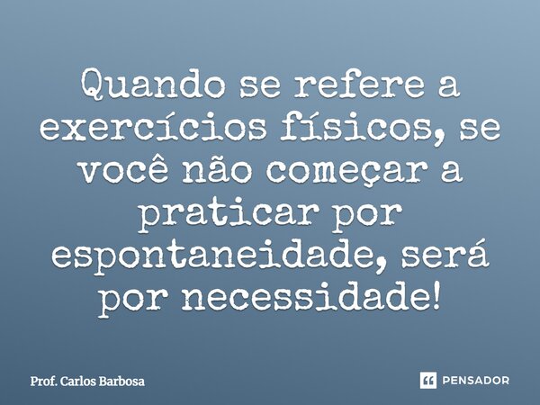 Quando se refere a exercícios físicos, se você não começar a praticar por espontaneidade, será por necessidade!... Frase de Prof. Carlos Barbosa.