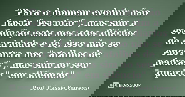 "Para o homem evoluir não basta "escutar", mas sim a evolução esta nos atos diários de caridade e fé, isso não se encontra nos "atalhos de p... Frase de Prof. Cássio Fonseca.