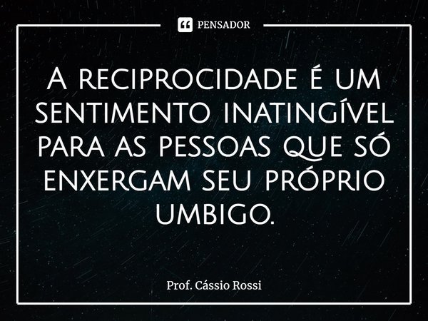 ⁠A reciprocidade é um sentimento inatingível para as pessoas que só enxergam seu próprio umbigo.... Frase de Prof. Cássio Rossi.