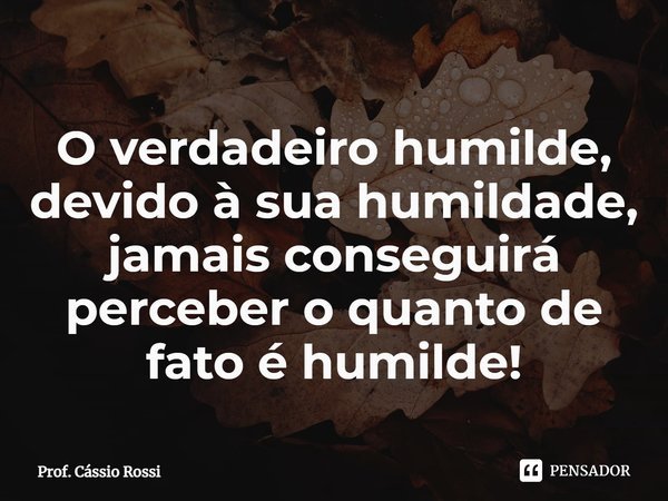 ⁠O verdadeiro humilde, devido à sua humildade, jamais conseguirá perceber o quanto de fato é humilde!... Frase de Prof. Cássio Rossi.
