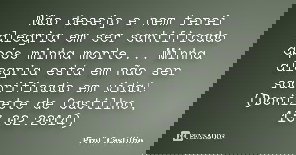 Não desejo e nem terei alegria em ser santificado após minha morte... Minha alegria está em não ser sacrificado em vida! (Donizete de Castilho, 13.02.2014)... Frase de Prof. Castilho.
