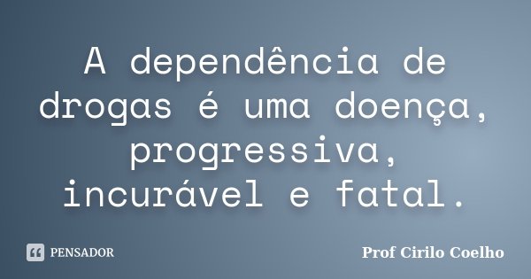 A dependência de drogas é uma doença, progressiva, incurável e fatal.... Frase de Prof Cirilo Coelho.
