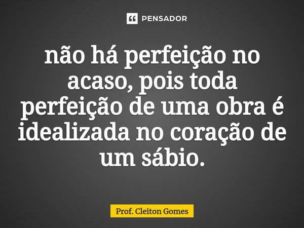 ⁠não há perfeição no acaso, pois toda perfeição de uma obra é idealizada no coração de um sábio.... Frase de Prof. Cleiton Gomes.