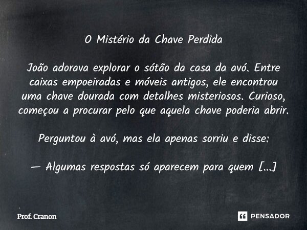 O Mistério da Chave Perdida João adorava explorar o sótão da casa da avó. Entre caixas empoeiradas e móveis antigos, ele encontrou uma chave dourada com detalh... Frase de Prof. Cranon.