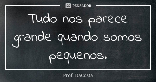 Tudo nos parece grande quando somos pequenos.... Frase de Prof. DaCosta.