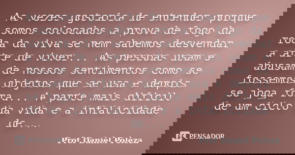 As vezes gostaria de entender porque somos colocados a prova de fogo da roda da viva se nem sabemos desvendar a arte de viver... As pessoas usam e abusam de nos... Frase de Prof Daniel Poleza.