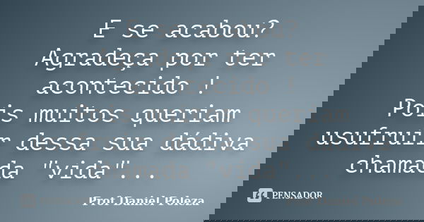 E se acabou? Agradeça por ter acontecido ! Pois muitos queriam usufruir dessa sua dádiva chamada "vida"...... Frase de Prof Daniel Poleza.