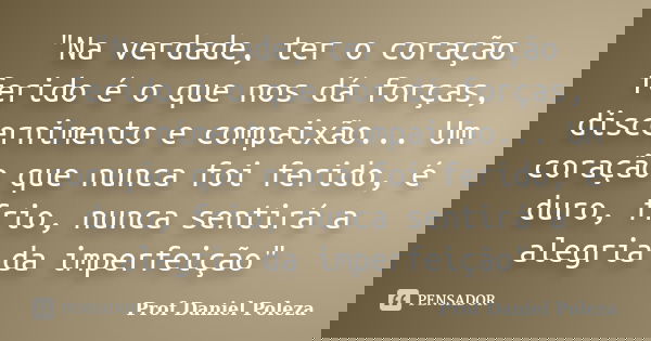 "Na verdade, ter o coração ferido é o que nos dá forças, discernimento e compaixão... Um coração que nunca foi ferido, é duro, frio, nunca sentirá a alegri... Frase de Prof Daniel Poleza.