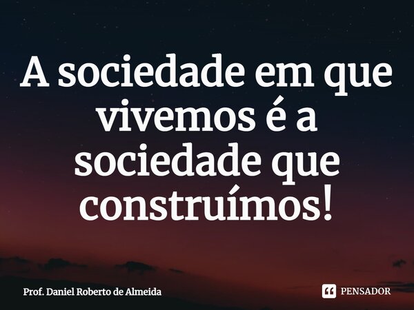 ⁠A sociedade em que vivemos é a sociedade que construímos!... Frase de Prof. Daniel Roberto de Almeida.