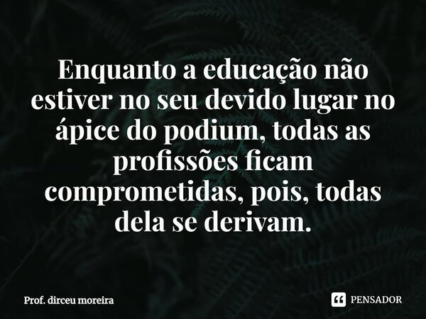 ⁠Enquanto a educação não estiver no seu devido lugar no ápice do podium, todas as profissões ficam comprometidas, pois, todas dela se derivam.... Frase de prof. Dirceu Moreira.