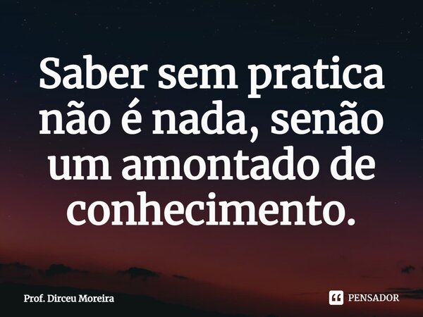 ⁠Saber sem pratica não é nada, senão um amontado de conhecimento.... Frase de prof. Dirceu Moreira.