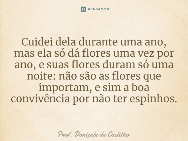 ⁠Cuidei dela durante uma ano, mas ela só dá flores uma vez por ano, e suas flores duram só uma noite: não são as flores que importam, e sim a boa convivência po... Frase de Prof. Donizete de Castilho.