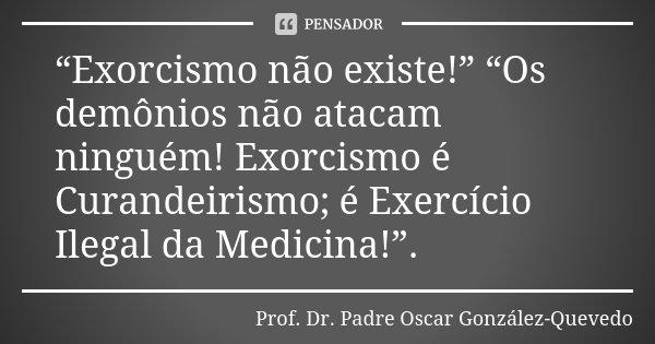 “Exorcismo não existe!” “Os demônios não atacam ninguém! Exorcismo é Curandeirismo; é Exercício Ilegal da Medicina!”.... Frase de Prof. Dr. Padre Oscar González-Quevedo.
