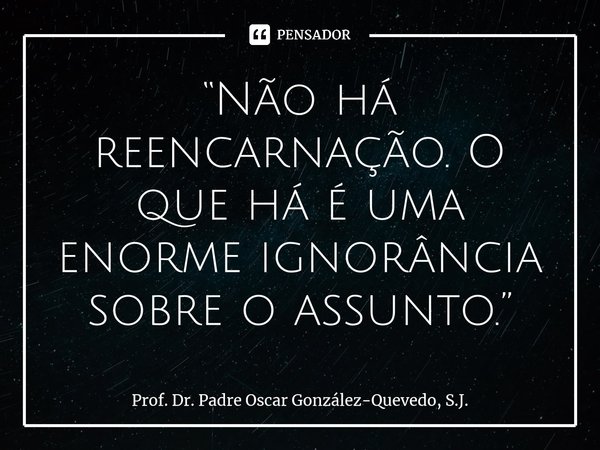 ⁠“Não há reencarnação. O que há é uma enorme ignorância sobre o assunto.”... Frase de Prof. Dr. Padre Oscar González-Quevedo, S.J..