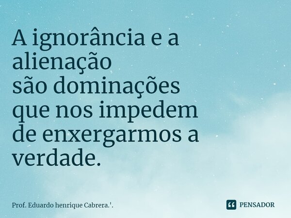 ⁠A ignorância e a alienação são dominações que nos impedem de enxergarmos a verdade.... Frase de Prof. Eduardo Henrique Cabrera.'..