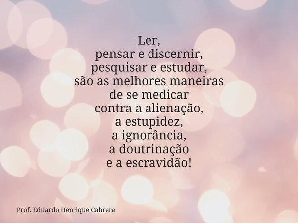 Ler, pensar e discernir, pesquisar e estudar, são as melhores maneiras de se medicar contra a alienação, a estupidez, a ignorância, a doutrinação e a escravidão... Frase de Prof. Eduardo Henrique Cabrera.