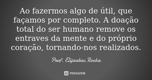 Ao fazermos algo de útil, que façamos por completo. A doação total do ser humano remove os entraves da mente e do próprio coração, tornando-nos realizados.... Frase de Prof. Elijarbas Rocha.