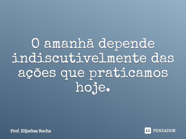 ⁠O amanhã depende indiscutivelmente das ações que praticamos hoje.... Frase de Prof. Elijarbas Rocha.