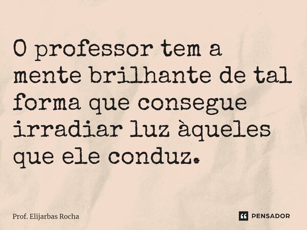 ⁠O professor tem a mente brilhante de tal forma que consegue irradiar luz àqueles que ele conduz.... Frase de Prof. Elijarbas Rocha.