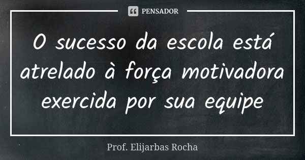 O sucesso da escola está atrelado à força motivadora exercida por sua equipe... Frase de Prof. Elijarbas Rocha.