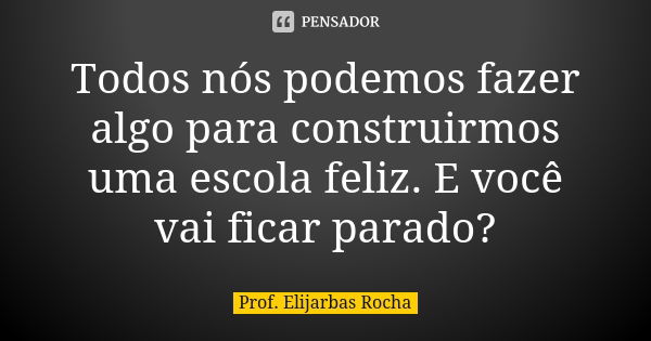 Todos nós podemos fazer algo para construirmos uma escola feliz. E você vai ficar parado?... Frase de Prof. Elijarbas Rocha.