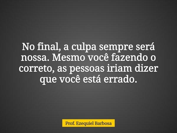 No final, a culpa sempre será nossa. Mesmo você fazendo o correto, as pessoas iriam dizer que você está errado.... Frase de Prof. Ezequiel Barbosa.