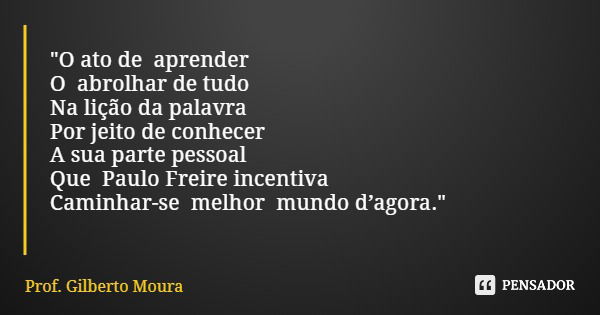 "O ato de aprender O abrolhar de tudo Na lição da palavra Por jeito de conhecer A sua parte pessoal Que Paulo Freire incentiva Caminhar-se melhor mundo d’a... Frase de Prof. Gilberto Moura.