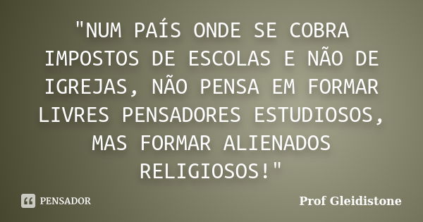 "NUM PAÍS ONDE SE COBRA IMPOSTOS DE ESCOLAS E NÃO DE IGREJAS, NÃO PENSA EM FORMAR LIVRES PENSADORES ESTUDIOSOS, MAS FORMAR ALIENADOS RELIGIOSOS!"... Frase de Prof Gleidistone.