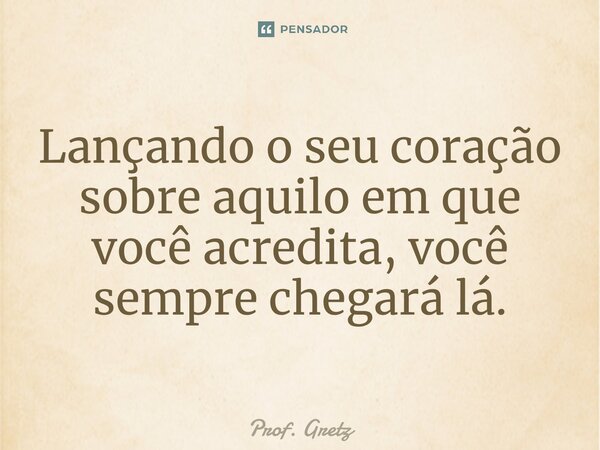 ⁠Lançando o seu coração sobre aquilo em que você acredita, você sempre chegará lá.... Frase de Prof. Gretz.
