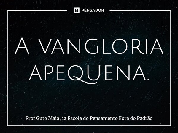 ⁠A vangloria apequena.... Frase de Prof Guto Maia, 1a Escola do Pensamento Fora do Padrão.