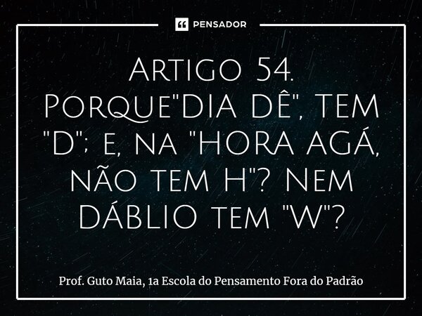⁠Artigo 54. Porque "DIA DÊ", TEM "D"; e, na "HORA AGÁ, não tem H"? Nem DÁBLIO tem "W"?... Frase de Prof. Guto Maia, 1a Escola do Pensamento Fora do Padrão.