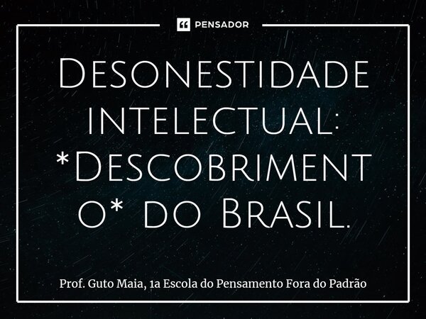 ⁠Desonestidade intelectual: *Descobrimento* do Brasil.... Frase de Prof. Guto Maia, 1a Escola do Pensamento Fora do Padrão.