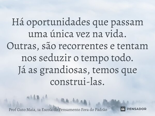 ⁠Há oportunidades que passam uma única vez na vida. Outras, são recorrentes e tentam nos seduzir o tempo todo. Já as grandiosas, temos que construi-las.... Frase de Prof Guto Maia, 1a Escola do Pensamento Fora do Padrão.