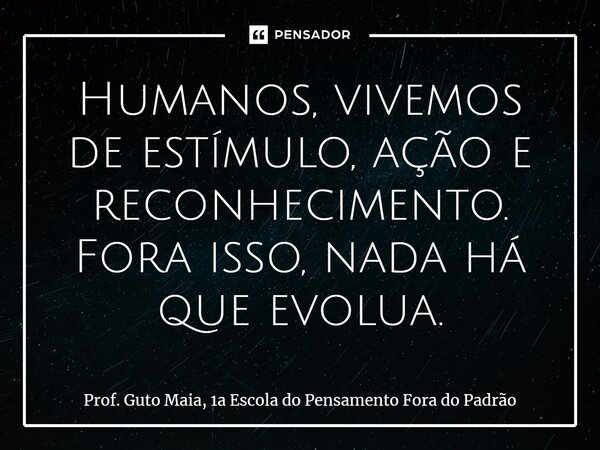 ⁠Humanos, vivemos de estímulo, ação e reconhecimento. Fora isso, nada há que evolua.... Frase de Prof. Guto Maia, 1a Escola do Pensamento Fora do Padrão.