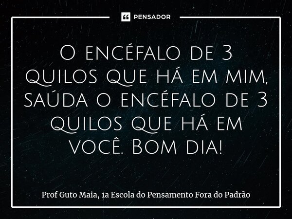 ⁠O encéfalo de 3 quilos que há em mim, saúda o encéfalo de 3 quilos que há em você. Bom dia!... Frase de Prof Guto Maia, 1a Escola do Pensamento Fora do Padrão.