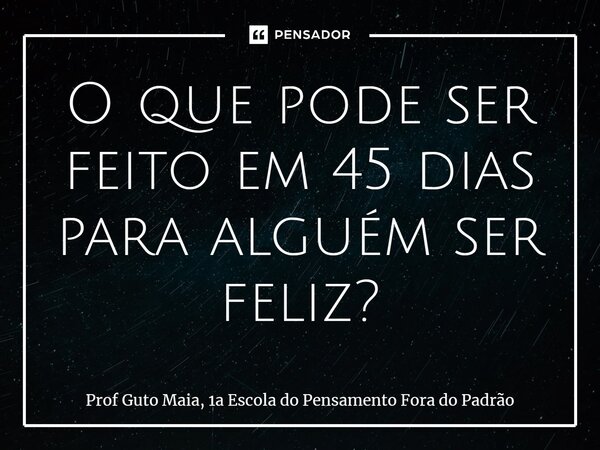 ⁠O que pode ser feito em 45 dias para alguém ser feliz?... Frase de Prof Guto Maia, 1a Escola do Pensamento Fora do Padrão.
