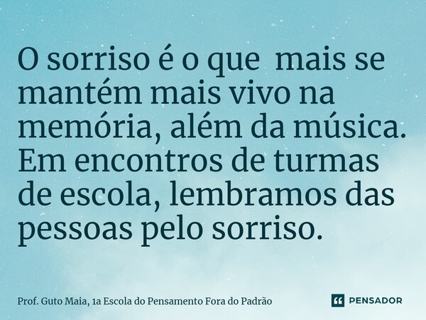 O sorriso é o que mais se mantém mais vivo na memória, além da música. Em encontros de turmas de escola, lembramos das pessoas pelo sorriso.... Frase de Prof. Guto Maia, 1a Escola do Pensamento Fora do Padrão.