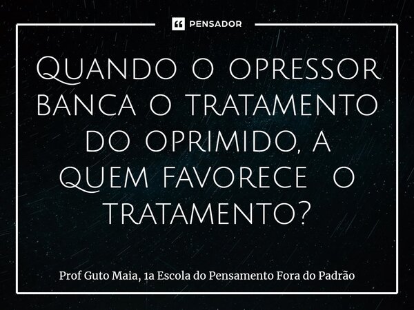 ⁠Quando o opressor banca o tratamento do oprimido, a quem favorece o tratamento?... Frase de Prof Guto Maia, 1a Escola do Pensamento Fora do Padrão.