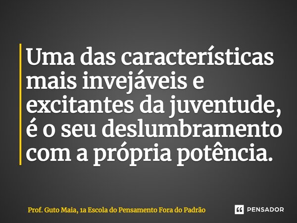 Uma das características mais invejáveis e excitantes da juventude, é o seu deslumbramento com a própria potência.... Frase de Prof. Guto Maia, 1a Escola do Pensamento Fora do Padrão.