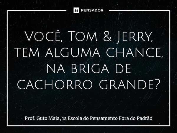 ⁠Você, Tom & Jerry, tem alguma chance, na briga de cachorro grande?... Frase de Prof. Guto Maia, 1a Escola do Pensamento Fora do Padrão.