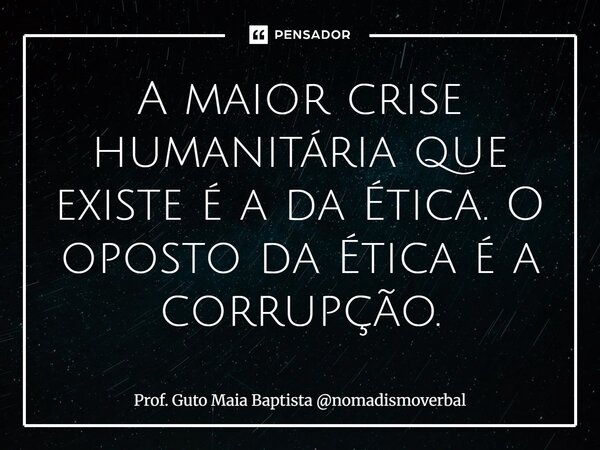 ⁠A maior crise humanitária que existe é a da Ética. O oposto da Ética é a corrupção.... Frase de Prof. Guto Maia Baptista nomadismoverbal.