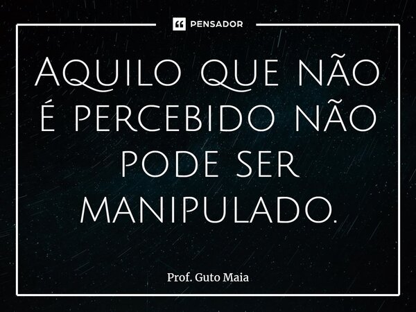 ⁠Aquilo que não é percebido não pode ser manipulado.... Frase de Prof. Guto Maia.