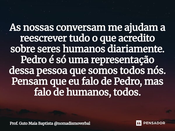 As nossas conversam me ajudam a reescrever tudo o que acredito sobre seres humanos diariamente. Pedro é só uma representação dessa pessoa que somos todos nós. P... Frase de Prof. Guto Maia Baptista nomadismoverbal.