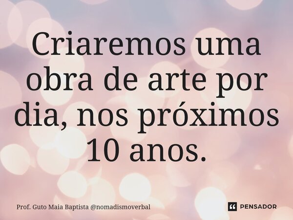 ⁠Criaremos uma obra de arte por dia, nos próximos 10 anos.... Frase de Prof. Guto Maia Baptista nomadismoverbal.