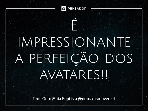 ⁠É impressionante a perfeição dos avatares!!... Frase de Prof. Guto Maia Baptista nomadismoverbal.